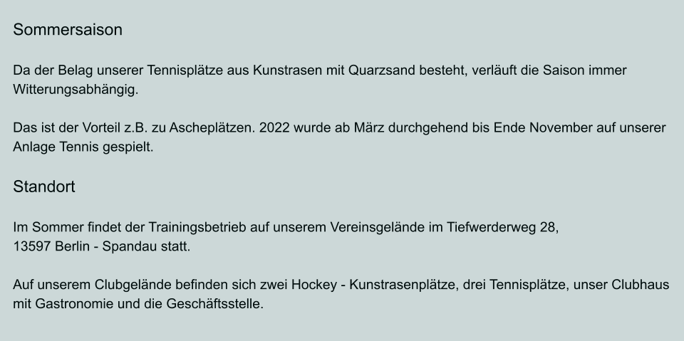 Sommersaison  Da der Belag unserer Tennisplätze aus Kunstrasen mit Quarzsand besteht, verläuft die Saison immer Witterungsabhängig.  Das ist der Vorteil z.B. zu Ascheplätzen. 2022 wurde ab März durchgehend bis Ende November auf unserer Anlage Tennis gespielt.  Standort  Im Sommer findet der Trainingsbetrieb auf unserem Vereinsgelände im Tiefwerderweg 28, 13597 Berlin - Spandau statt.  Auf unserem Clubgelände befinden sich zwei Hockey - Kunstrasenplätze, drei Tennisplätze, unser Clubhaus mit Gastronomie und die Geschäftsstelle.